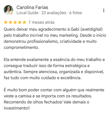 Avaliação de Carolina Farias: Quero deixar meu agradecimento à Gabi (avetdigital) pelo trabalho incrível no meu marketing. Desde o início demonstrou profissionalismo, criatividade e muito comprometimento. Ela entende exatamente a essência do meu trabalho e consegue traduzir isso de forma estratégica e autêntica. Sempre atenciosa, organizada e disponível, faz tudo com muito cuidado e excelência. É muito bom poder contar com alguém que realmente veste a camisa e se importa com os resultados. Recomendo de olhos fechados! Vale demais o investimento!!